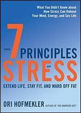 The 7 Principles Of Stress: Extend Life, Stay Fit, And Ward Off Fat What You Didn't Know About How Stress Can Reboot Your Mind, Energy, And Sex Life
