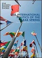 The International Politics Of The Arab Spring: Popular Unrest And Foreign Policy (The Modern Muslim World)