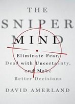 The Sniper Mind: Eliminate Fear, Deal With Uncertainty, And Make Better Decisions