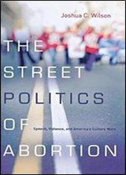 The Street Politics Of Abortion: Speech, Violence, And America's Culture Wars (the Cultural Lives Of Law)