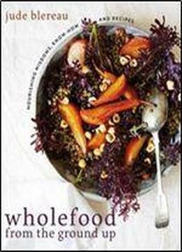 Wholefood From The Ground Up: Nourishing Wisdoms, Know How And Recipes