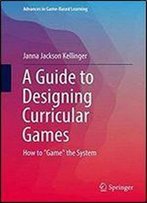 A Guide To Designing Curricular Games: How To 'Game' The System (Advances In Game-Based Learning)