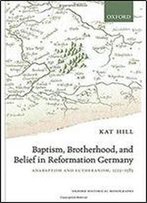 Baptism, Brotherhood, And Belief In Reformation Germany: Anabaptism And Lutheranism, 1525-1585 (Oxford Historical Monographs)