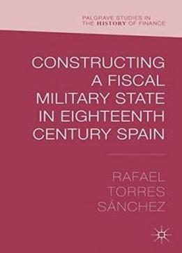 Constructing A Fiscal Military State In Eighteenth Century Spain (palgrave Studies In The History Of Finance)