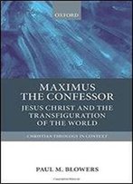 Maximus The Confessor: Jesus Christ And The Transfiguration Of The World (Christian Theology In Context)
