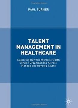 Talent Management In Healthcare: Exploring How The World’s Health Service Organisations Attract, Manage And Develop Talent