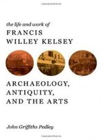 The Life And Work Of Francis Willey Kelsey: Archaeology, Antiquity, And The Arts