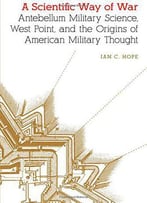 A Scientific Way Of War: Antebellum Military Science, West Point, And The Origins Of American Military Thought