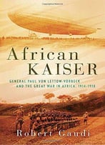 African Kaiser: General Paul Von Lettow-Vorbeck And The Great War In Africa, 1914-1918