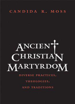 Ancient Christian Martyrdom: Diverse Practices, Theologies, And Traditions