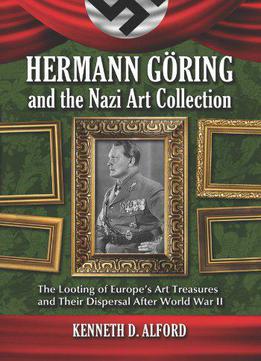 Hermann Goring And The Nazi Art Collection: The Looting Of Europe's Art Treasures And Their Dispersal After World War Ii