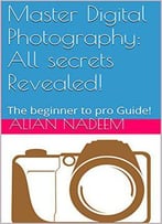 Master Digital Photography: All Secrets Revealed!: The Beginner To Pro Guide!