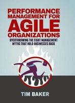 Performance Management For Agile Organizations: Overthrowing The Eight Management Myths That Hold Businesses Back