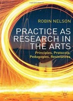 Practice As Research In The Arts: Principles, Protocols, Pedagogies, Resistances