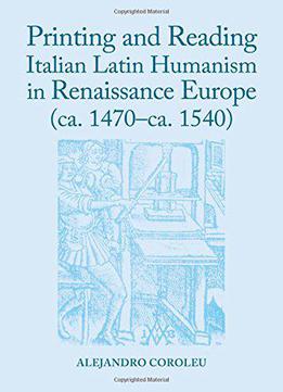 Printing And Reading Italian Latin Humanism In Renaissance Europe (ca. 1470-ca. 1540)