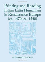 Printing And Reading Italian Latin Humanism In Renaissance Europe (Ca. 1470-Ca. 1540)