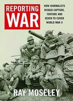 Reporting War: How Foreign Correspondents Risked Capture, Torture, And Death To Cover World War Ii