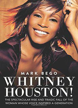 Whitney Houston!: The Spectacular Rise And Tragic Fall Of The Woman Whose Voice Inspired A Generation