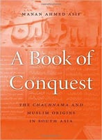 A Book Of Conquest: The Chachnama And Muslim Origins In South Asia