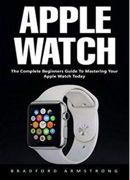 Apple Watch : The Complete Beginners Guide To Mastering Your Apple Watch Today