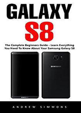 Galaxy S8: The Complete Beginners Guide - Learn Everything You Need To Know About Your Samsung Galaxy S8