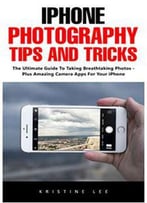 Iphone Photography Tips And Tricks: The Ultimate Guide To Taking Breathtaking Photos