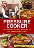 Pressure Cooker: Healthy And Nutritious Recipes To Save You Time And Money