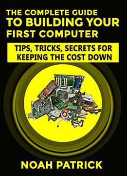 The Complete Guide To Building Your First Computer: Tips, Tricks, Secrets For Keeping The Cost Down