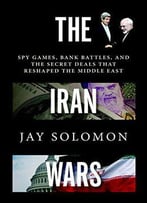 The Iran Wars: Spy Games, Bank Battles, And The Secret Deals That Reshaped The Middle East