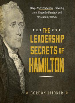 The Leadership Secrets Of Hamilton: 7 Steps To Revolutionary Leadership From Alexander Hamilton And The Founding Fathers
