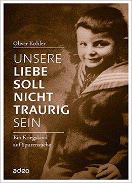 Unsere Liebe Soll Nicht Traurig Sein: Ein Kriegskind Auf Spurensuche