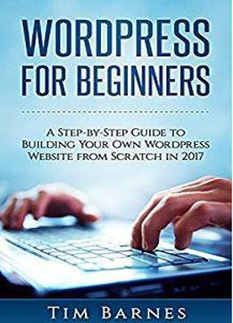 Wordpress For Beginners: A Step-by-step Guide To Building Your Own Wordpress Website From Scratch In 2017