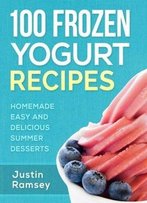 100 Frozen Yogurt Recipes: Homemade Easy And Delicious Summer Desserts