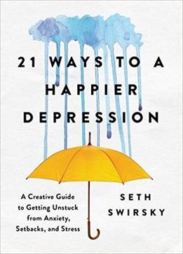 21 Ways To A Happier Depression: A Creative Guide To Getting Unstuck From Anxiety, Setbacks, And Stress