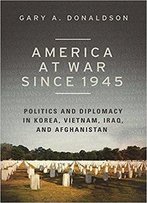 America At War Since 1945: Politics And Diplomacy In Korea, Vietnam, Iraq, And Afghanistan