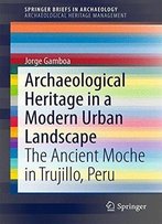 Archaeological Heritage In A Modern Urban Landscape: The Ancient Moche In Trujillo, Peru (Springerbriefs In Archaeology)