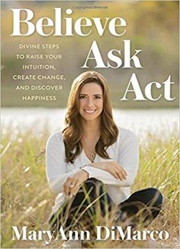 Believe, Ask, Act: Divine Steps To Raise Your Intuition, Create Change, And Discover Happiness