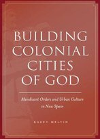Building Colonial Cities Of God: Mendicant Orders And Urban Culture In New Spain