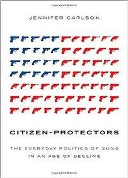 Citizen-protectors: The Everyday Politics Of Guns In An Age Of Decline