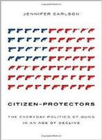 Citizen-Protectors: The Everyday Politics Of Guns In An Age Of Decline