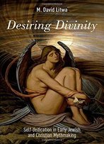 Desiring Divinity: Self-Deification In Early Jewish And Christian Mythmaking