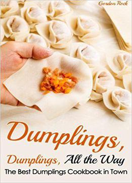 Dumplings, Dumplings, All The Way: The Best Dumplings Cookbook In Town