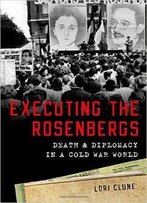 Executing The Rosenbergs: Death And Diplomacy In A Cold War World