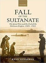Fall Of The Sultanate: The Great War And The End Of The Ottoman Empire 1908-1922