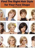 Find The Right Hair Style For Your Face Shape: A Simple Guide For A Hairstyle That Highlights Your Features