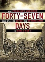 Forty-Seven Days: How Pershing's Warriors Came Of Age To Defeat The German Army In World War I