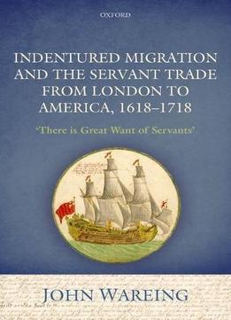 Indentured Migration And The Servant Trade From London To America, 1618-1718: 'there Is Great Want Of Servants'