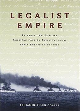 Legalist Empire: International Law And American Foreign Relations In The Early Twentieth Century
