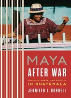 Maya After War: Conflict, Power, And Politics In Guatemala