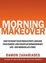 Morning Makeover: How To Boost Your Productivity, Explode Your Energy, And Create An Extraordinary Life - One Morning At A Time